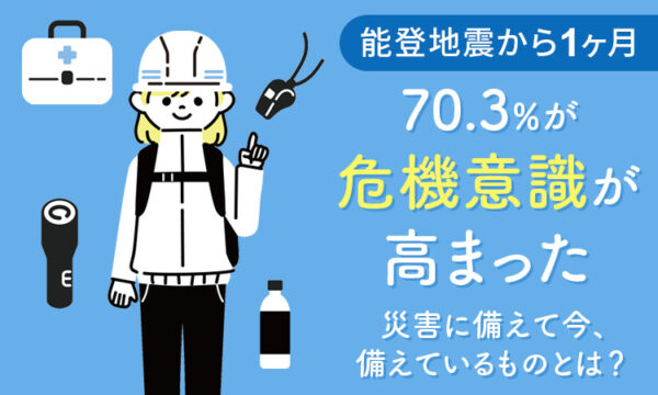 【能登地震から1ヶ月】70.3％が「危機意識が高まった」災害に備えて今、準備しているものとは？